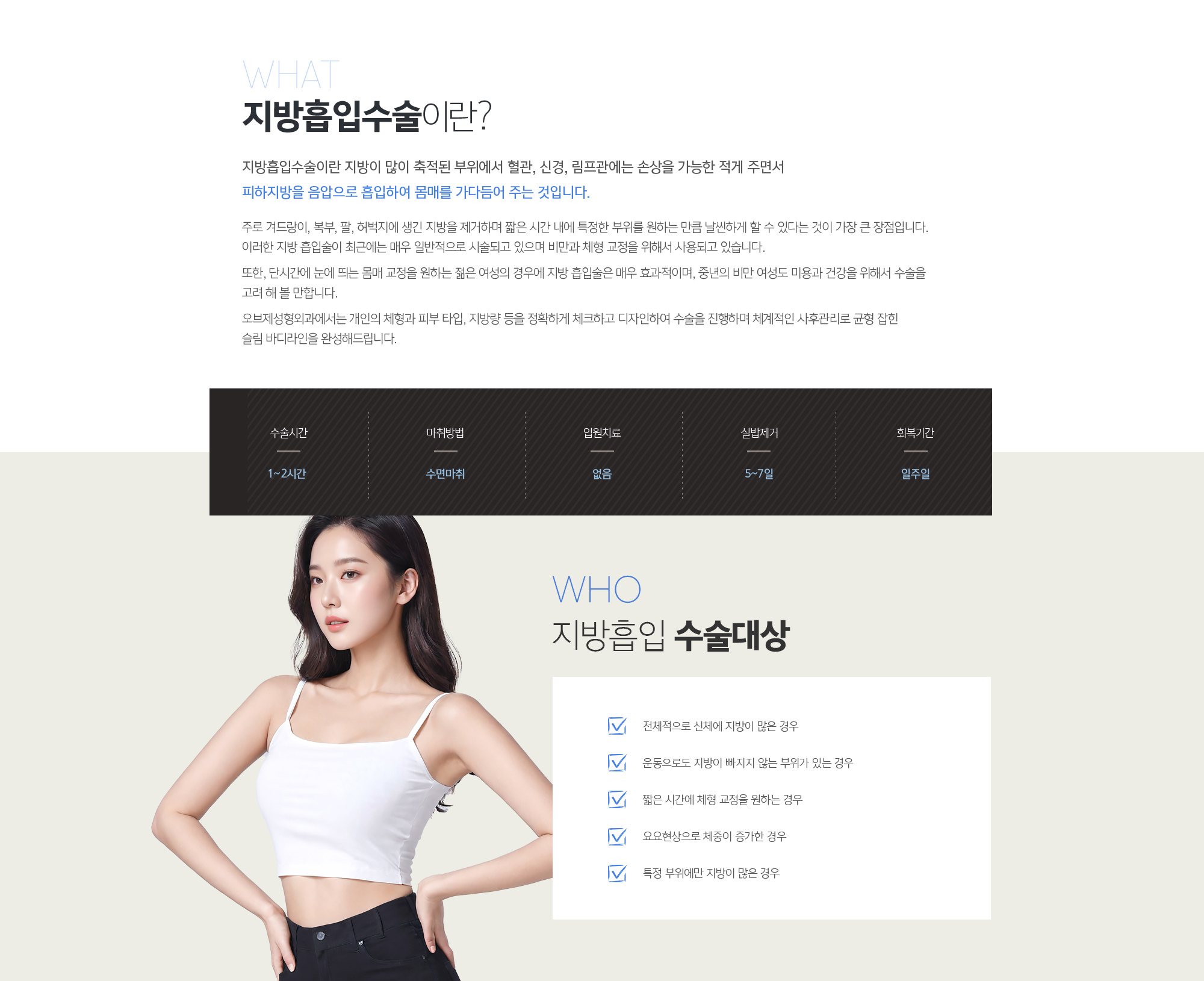 지방흡입수술이란?
	지방흡입수술이란 지방이 많이 축적된 부위에서 혈관, 신경, 림프관에는 손상을 가능한 적게 주면서 피하지방을 음압으로 흡입하여 몸매를 가다듬어 주는 것입니다. 

	주로 겨드랑이, 복부, 팔, 허벅지에 생긴 지방을 제거하며 짧은 시간 내에 특정한 부위를 원하는 만큼 날씬하게 할 수 있다는 것이 가장 큰 장점입니다. 이러한 지방 흡입술이 최근에는 매우 일반적으로 시술되고 있으며 비만과 체형 교정을 위해서 사용되고 있습니다. 

	또한, 단시간에 눈에 띄는 몸매 교정을 원하는 젊은 여성의 경우에 지방 흡입술은 매우 효과적이며, 중년의 비만 여성도 미용과 건강을 위해서 수술을 고려 해 볼 만합니다. 

	조앤신성형외과에서는 개인의 체형과 피부 타입, 지방량 등을 정확하게 체크하고 디자인하여 수술을 진행하며 체계적인 사후관리로 균형 잡힌 슬림 바디라인을 완성해드립니다.
	