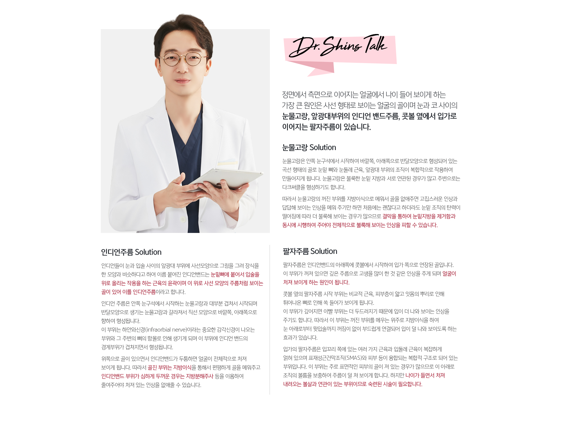 정면에서 측면으로 이어지는 얼굴에서 나이 들어 보이게 하는 가장 큰 원인은 사선 형태로 보이는 얼굴의 골이며 눈과 코 사이의 눈물고랑, 앞광대부위의 인디언 밴드주름, 콧볼 옆에서 입가로 이어지는 팔자주름이 있습니다. 
	눈물고랑은 안쪽 눈구석에서 시작하여 바깥쪽, 아래쪽으로 반달모양으로 형성되어 있는 곡선 형태의 골로 눈밑 뼈와 눈둘레 근육, 앞광대 부위의 조직이 복합적으로 작용하여 만들어지게 됩니다. 눈물고랑은 불룩한 눈밑 지방과 서로 연관된 경우가 많고 주변으로는 다크써클을 형성하기도 합니다. 
	따라서 눈물고랑의 꺼진 부위를 지방이식으로 메워서 골을 없애주면 고집스러운 인상과 답답해 보이는 인상을 메워 주기만 하면 처음에는 괜찮다고 하더라도 눈밑 조직의 탄력이 떨어짐에 따라 더 불룩해 보이는 경우가 많으므로 결막을 통하여 눈밑지방을 제거함과 동시에 시행하여 주어야 전체적으로 불룩해 보이는 인상을 피할 수 있습니다.

	인디언주름 Solution
	인디언들이 눈과 입술 사이의 앞광대 부위에 사선모양으로 그림을 그려 장식을 한 모양과 비슷하다고 하여 이름 붙여진 인디언밴드는 눈밑뼈에 붙어서 입술을 위로 올리는 작용을 하는 근육의 윤곽이며 이 위로 사선 모양의 주름처럼 보이는 골이 있어 이를 인디언주름이라고 합니다. 
	인디언 주름은 안쪽 눈구석에서 시작하는 눈물고랑과 대부분 겹쳐서 시작되며 반달모양으로 생기는 눈물고랑과 갈라져서 직선 모양으로 바깥쪽, 아래쪽으로 향하여 형성됩니다. 이 부위는 하안와신경(infraorbial nerve)이라는 중요한 감각신경이 나오는 부위와 그 주변의 뼈의 함몰로 인해 생기게 되며 이 부위에 인디언 밴드의 경계부위가 겹쳐지면서 형성됩니다. 
	위쪽으로 골이 있으면서 인디언밴드가 두툼하면 얼굴이 전체적으로 처져 보이게 됩니다. 따라서 골진 부위는 지방이식을 통해서 편평하게 골을 메워주고 인디언밴드 부위가 심하게 두꺼운 경우는 지방분해주사 등을 이용하여 줄여주어야 처져 있는 인상을 없애줄 수 있습니다. 

	팔자주름 Solution
	팔자주름은 인디언밴드의 아래쪽에 콧볼에서 시작하여 입가 쪽으로 연장된 골입니다. 이 부위가 꺼져 있으면 깊은 주름으로 고생을 많이 한 것 같은 인상을 주게 되며 얼굴이 처져 보이게 하는 원인이 됩니다. 
	콧볼 옆의 팔자주름 시작 부위는 비교적 근육, 피부층이 얇고 잇몸의 뿌리로 인해 튀어나온 뼈로 인해 쏙 들어가 보이게 됩니다. 이 부위가 깊어지면 이빨 부위는 더 두드러지기 때문에 입이 더 나와 보이는 인상을 주기도 합니다. 따라서 이 부위는 꺼진 부위를 메우는 위주로 지방이식을 하여 눈 아래로부터 윗입술까지 꺼짐이 없이 부드럽게 연결되어 입이 덜 나와 보이도록 하는 효과가 있습니다. 
	입가의 팔자주름은 입꼬리 쪽에 있는 여러 가지 근육과 입둘레 근육이 복잡하게 얽혀 있으며 표재성근건막조직(SMAS)와 피부 등이 융합되는 복합적 구조로 되어 있는 부위입니다. 이 부위는 주로 표면적인 피부의 골이 져 있는 경우가 많으므로 이 아래로 조직의 볼륨을 보충하여 주름이 덜 쳐 보이게 합니다. 하지만 나이가 들면서 처져 내려오는 볼살과 연관이 있는 부위이므로 숙련된 시술이 필요합니다.
	