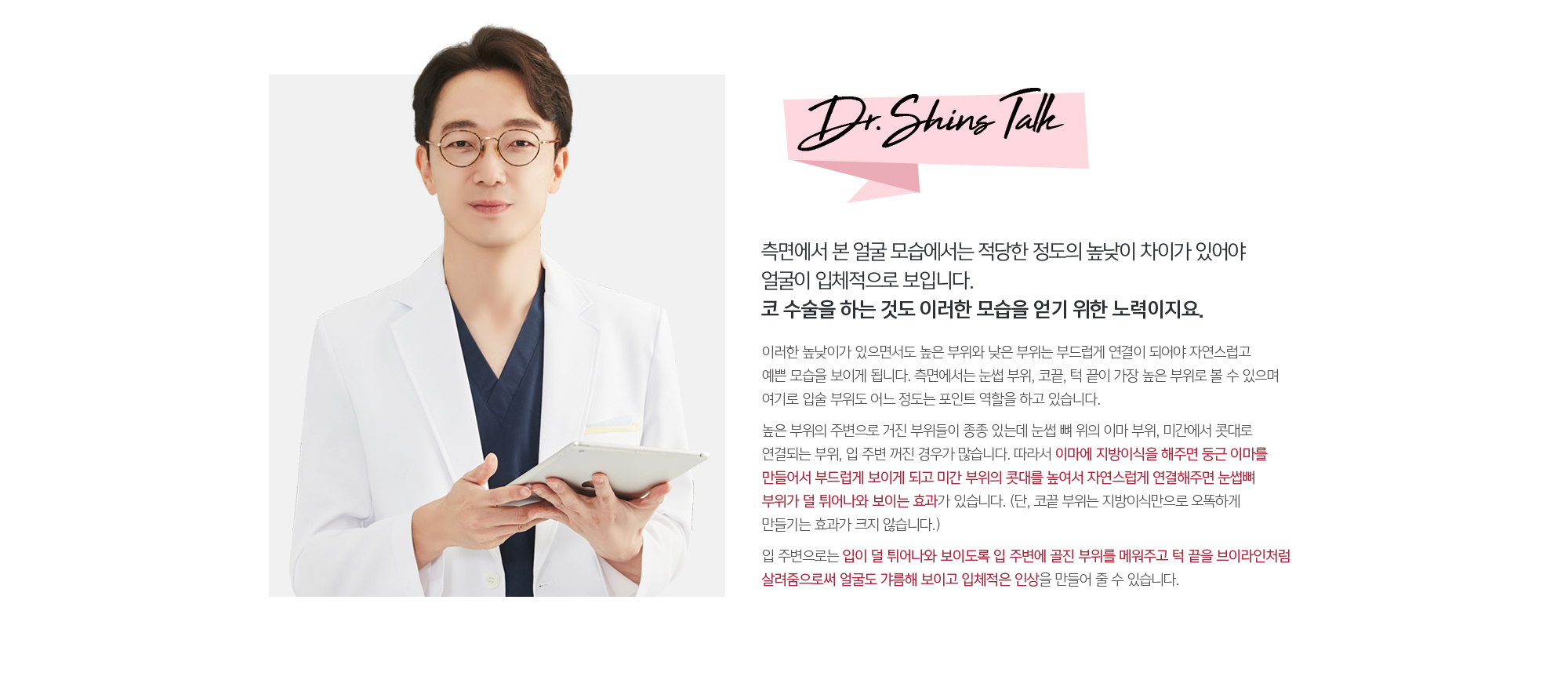 측면에서 본 얼굴 모습에서는 적당한 정도의 높낮이 차이가 있어야 얼굴이 입체적으로 보입니다. 코 수술을 하는 것도 이러한 모습을 얻기 위한 노력이지요. 
	이러한 높낮이가 있으면서도 높은 부위와 낮은 부위는 부드럽게 연결이 되어야 자연스럽고 예쁜 모습을 보이게 됩니다. 측면에서는 눈썹 부위, 코끝, 턱 끝이 가장 높은 부위로 볼 수 있으며 여기로 입술 부위도 어느 정도는 포인트 역할을 하고 있습니다. 
	높은 부위의 주변으로 거진 부위들이 종종 있는데 눈썹 뼈 위의 이마 부위, 미간에서 콧대로 연결되는 부위, 입 주변 꺼진 경우가 많습니다. 따라서 이마에 지방이식을 해주면 둥근 이마를 만들어서 부드럽게 보이게 되고 미간 부위의 콧대를 높여서 자연스럽게 연결해주면 눈썹뼈 부위가 덜 튀어나와 보이는 효과가 있습니다. (단, 코끝 부위는 지방이식만으로 오똑하게 만들기는 효과가 크지 않습니다.) 
	입 주변으로는 입이 덜 튀어나와 보이도록 입 주변에 골진 부위를 메워주고 턱 끝을 브이라인처럼 살려줌으로써 얼굴도 갸름해 보이고 입체적은 인상을 만들어 줄 수 있습니다.
	