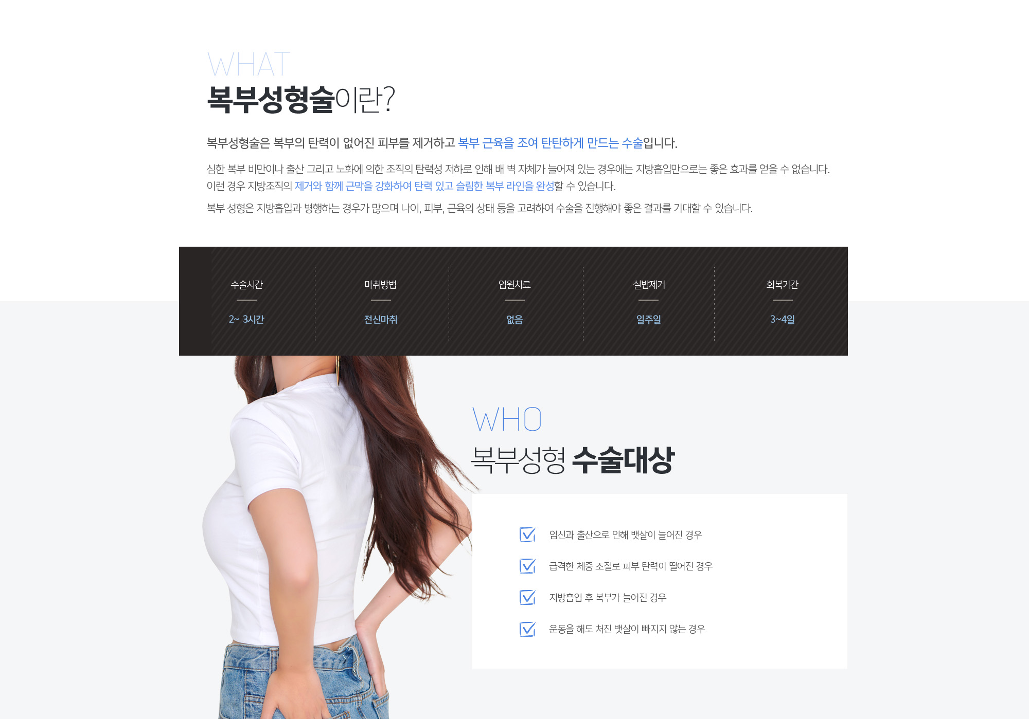 복부성형술 이란?
	복부성형술은 복부의 탄력이 없어진 피부를 제거하고 복부 근육을 조여 탄탄하게 만드는 수술입니다. 

	심한 복부 비만이나 출산 그리고 노화에 의한 조직의 탄력성 저하로 인해 배 벽 자체가 늘어져 있는 경우에는 지방흡입만으로는 좋은 효과를 얻을 수 없습니다. 이런 경우 지방조직의 제거와 함께 근막을 강화하여 탄력 있고 슬림한 복부 라인을 완성할 수 있습니다. 

	복부 성형은 지방흡입과 병행하는 경우가 많으며 나이, 피부, 근육의 상태 등을 고려하여 수술을 진행해야 좋은 결과를 기대할 수 있습니다.
	