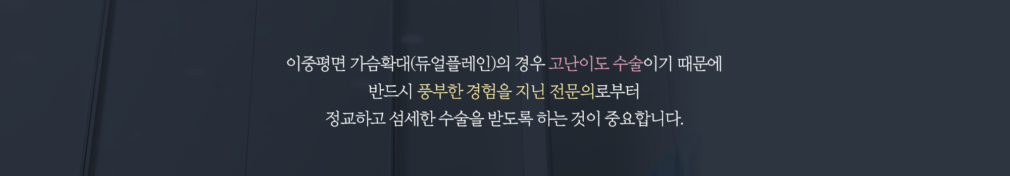이중평면 가슴확대(듀얼플레인)의 경우 고난이도 수술이기 때문에 반드시 풍부한 경험을 지닌 전문의로부터 정교하고 섬세한 수술을 받도록 하는 것이 중요합니다.
