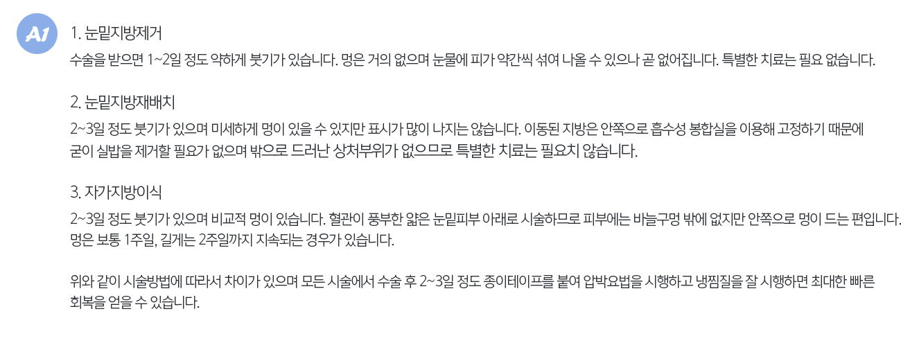 1. 눈밑지방제거
			수술을 받으면 1~2일 정도 약하게 붓기가 있습니다. 멍은 거의 없으며 눈물에 피가 약간씩 섞여 나올 수 있으나 곧 없어집니다. 특별한 치료는 필요 없습니다.

			2. 눈밑지방재배치
			2~3일 정도 붓기가 있으며 미세하게 멍이 있을 수 있지만 표시가 많이 나지는 않습니다. 이동된 지방은 안쪽으로 흡수성 봉합실을 이용해 고정하기 때문에 굳이 실밥을 제거할 필요가 없으며 밖으로 드러난 상처부위가 없으므로 특별한 치료는 필요치 않습니다.

			3. 자가지방이식
			2~3일 정도 붓기가 있으며 비교적 멍이 있습니다. 혈관이 풍부한 얇은 눈밑피부 아래로 시술하므로 피부에는 바늘구멍 밖에 없지만 안쪽으로 멍이 드는 편입니다. 멍은 보통 1주일, 길게는 2주일까지 지속되는 경우가 있습니다.

			위와 같이 시술방법에 따라서 차이가 있으며 모든 시술에서 수술 후 2~3일 정도 종이테이프를 붙여 압박요법을 시행하고 냉찜질을 잘 시행하면 최대한 빠른 회복을 얻을 수 있습니다.
			