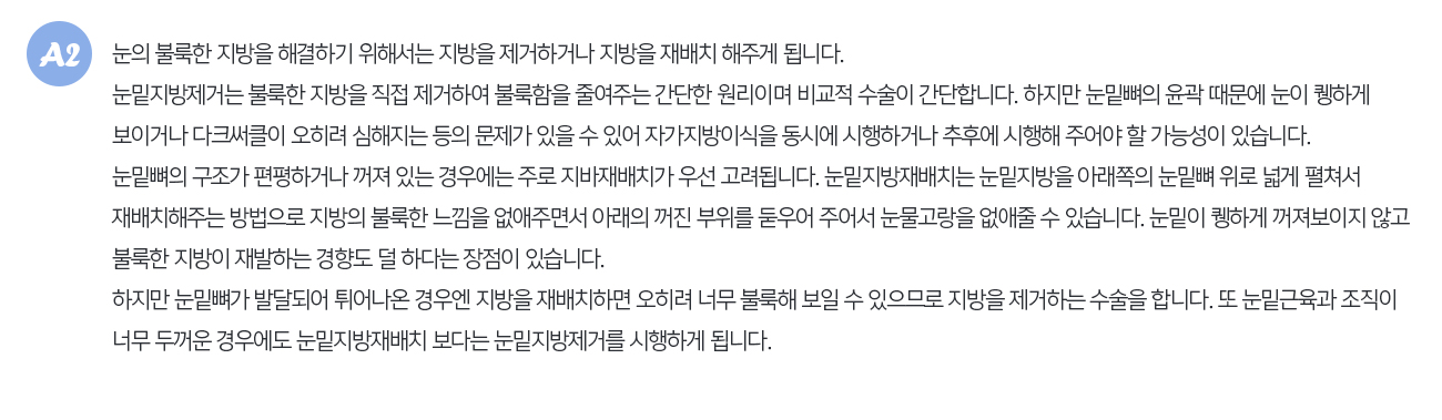 눈의 불룩한 지방을 해결하기 위해서는 지방을 제거하거나 지방을 재배치 해주게 됩니다. 눈밑지방제거는 불룩한 지방을 직접 제거하여 불룩함을 줄여주는 간단한 원리이며 비교적 수술이 간단합니다. 하지만 눈밑뼈의 윤곽 때문에 눈이 퀭하게 보이거나 다크써클이 오히려 심해지는 등의 문제가 있을 수 있어 자가지방이식을 동시에 시행하거나 추후에 시행해 주어야 할 가능성이 있습니다. 눈밑뼈의 구조가 편평하거나 꺼져 있는 경우에는 주로 지바재배치가 우선 고려됩니다. 눈밑지방재배치는 눈밑지방을 아래쪽의 눈밑뼈 위로 넓게 펼쳐서 재배치해주는 방법으로 지방의 불룩한 느낌을 없애주면서 아래의 꺼진 부위를 둗우어 주어서 눈물고랑을 없애줄 수 있습니다. 눈밑이 퀭하게 꺼져보이지 않고 불룩한 지방이 재발하는 경향도 덜 하다는 장점이 있습니다. 하지만 눈밑뼈가 발달되어 튀어나온 경우엔 지방을 재배치하면 오히려 너무 불룩해 보일 수 있으므로 지방을 제거하는 수술을 합니다. 또 눈밑근육과 조직이 너무 두꺼운 경우에도 눈밑지방재배치 보다는 눈밑지방제거를 시행하게 됩니다.