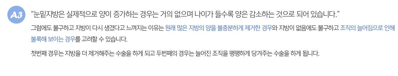 눈밑지방은 실제적으로 양이 증가하는 경우는 거의 없으며 나이가 들수록 양은 감소하는 것으로 되어 있습니다. 그럼에도 불구하고 지방이 다시 생겼다고 느껴지는 이유는 원래 많은 지방의 양을 불충분하게 제거한 경우와 지방이 없음에도 불구하고 조직의 늘어짐으로 인해 불룩해 보이는 경우를 고려할 수 있습니다. 첫번째 경우는 지방을 더 제거해주는 수술을 하게 되고 두번째의 경우는 늘어진 조직을 팽팽하게 당겨주는 수술을 하게 됩니다.