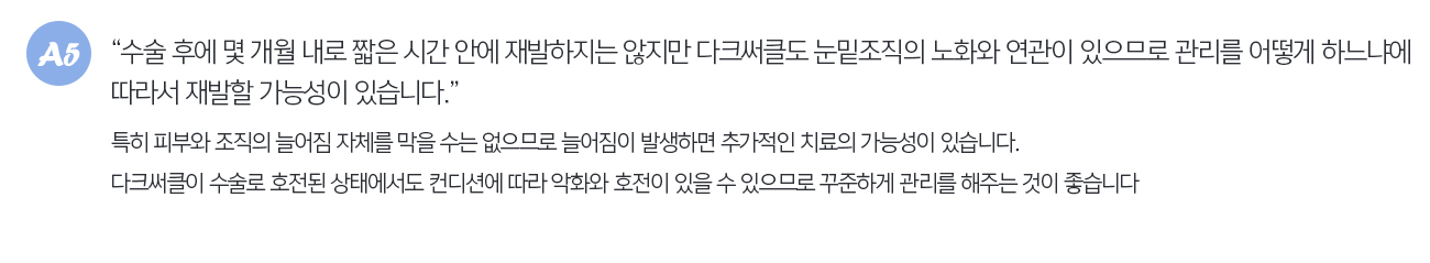 수술 후에 몇 개월 내로 짧은 시간 안에 재발하지는 않지만 다크써클도 눈밑조직의 노화와 연관이 있으므로 관리를 어떻게 하느냐에 따라서 재발할 가능성이 있습니다. 특히 피부와 조직의 늘어짐 자체를 막을 수는 없으므로 늘어짐이 발생하면 추가적인 치료의 가능성이 있습니다. 다크써클이 수술로 호전된 상태에서도 컨디션에 따라 악화와 호전이 있을 수 있으므로 꾸준하게 관리를 해주는 것이 좋습니다