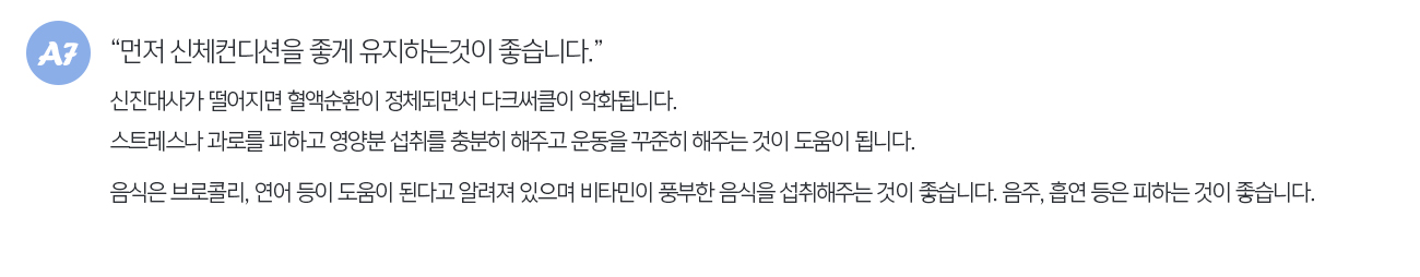먼저 신체컨디션을 좋게 유지하는것이 좋습니다. 신진대사가 떨어지면 혈액순환이 정체되면서 다크써클이 악화됩니다. 스트레스나 과로를 피하고 영양분 섭취를 충분히 해주고 운동을 꾸준히 해주는 것이 도움이 됩니다. 음식은 브로콜리, 연어 등이 도움이 된다고 알려져 있으며 비타민이 풍부한 음식을 섭취해주는 것이 좋습니다. 음주, 흡연 등은 피하는 것이 좋습니다.