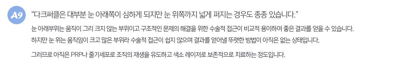 다크써클은 대부분 눈 아래쪽이 심하게 되지만 눈 위쪽까지 넓게 퍼지는 경우도 종종 있습니다. 눈 아래부위는 움직이 그리 크지 않는 부위이고 구조적인 문제의 해결을 위한 수술적 접근이 비교적 용이하여 좋은 결과를 얻을 수 있습니다. 하지만 눈위는 움직임이 크고 많은 부위라 수술적 접근이 쉽지 않으며 결과를 얻어낼 뚜렷한 방법이 아직은 없는 상태입니다. 그러므로 아직은 PRP나 줄기세포로 조직의 재생을 유도하고 색소 레이저로 보존적으로 치료하는 정도입니다.