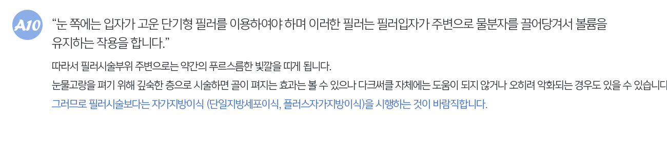 눈쪽에는 입자가 고운 단기형 필러를 이용하여야 하며 이러한 필러는 필러입자가 주변으로 물분자를 끌어당겨서 볼륨을 유지하는 작용을 합니다. 따라서 필러시술부위 주변으로는 약간의 푸르스름한 빛깔을 띄게 됩니다. 눈물고랑을 펴기 위해 깊숙한 층으로 시술하면 골이 펴지는 효과는 볼수 있으나 다크써클자체에는 도움이 되지 않거나 오히려 악화되는 경우도 있을 수 있습니다. 그러므로 필러시술보다는 자가지방이식 (단일지방세포이식, 플러스자가지방이식)을 시행하는 것이 바람직합니다.