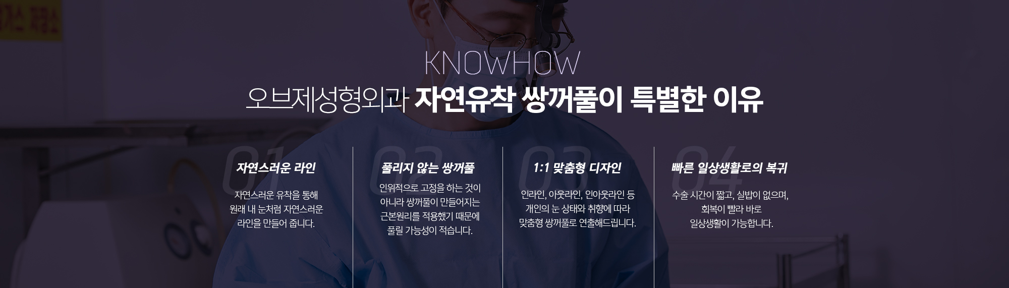 조앤신성형외과 자연유착 쌍꺼풀이 특별한 이유
	자연스러운 라인
	자연스러운 유착을 통해 원래 내 눈처럼 자연스러운 라인을 만들어 줍니다.
	풀리지 않는 쌍꺼풀
	인위적으로 고정을 하는 것이 아니라 쌍꺼풀이 만들어지는 근본원리를 적용했기 때문에 풀릴 가능성이 적습니다.
	1:1 맞춤형 디자인
	인라인, 아웃라인, 인아웃라인 등 개인의 눈 상태와 취향에 따라 맞춤형 쌍꺼풀로 연출해드립니다.
	빠른 일상생활로의 복귀
	수술 시간이 짧고, 실밥이 없으며, 회복이 빨라 바로 일상생활이 가능합니다.
	