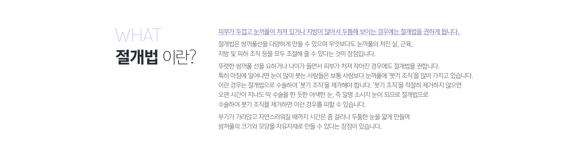 절개법이란? 
	피부가 두껍고 눈꺼풀이 처져 있거나 지방이 많아서 두툼해 보이는 경우에는 절개법을 권하게 됩니다. 
	절개법은 쌍꺼풀선을 다양하게 만들 수 있으며 무엇보다도 눈꺼풀의 처진 살, 근육, 지방 및 피하 조직 등을 모두 조절해 줄 수 있다는 것이 장점입니다. 
	 
	뚜렷한 쌍꺼풀 선을 요하거나 나이가 들면서 피부가 처져 작아진 경우에도 절개법을 권합니다. 특히 아침에 일어나면 눈이 많이 붓는 사람들은 보통 사람보다 눈꺼풀에 '붓기 조직'을 많이 가지고 있습니다. 이런 경우는 절개법으로 수술하여 '붓기 조직'을 제거해야 합니다. '붓기 조직'을 적절히 제거하지 않으면 오랜 시간이 지나도 막 수술을 한 듯한 어색한 눈, 즉 일명 소시지 눈이 되므로 절개법으로 수술하여 붓기 조직을 제거하면 이런 경우를 피할 수 있습니다.
	 
	부기가 가라앉고 자연스러워질 때까지 시간은 좀 걸리나 두툼한 눈을 얇게 만들며 쌍꺼풀의 크기와 모양을 자유자재로 만들 수 있다는 장점이 있습니다.
	