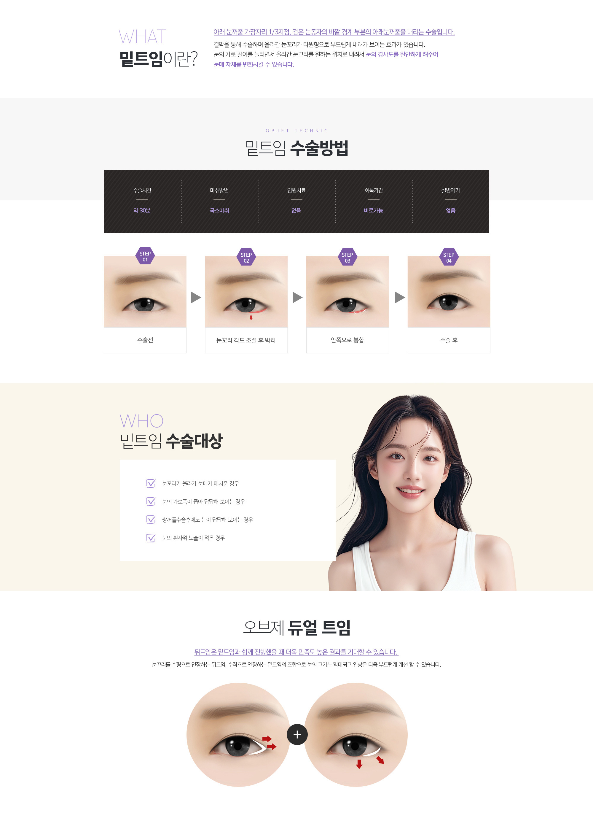 밑트임이란? 
				아래 눈꺼풀 가장자리 1/3지점, 검은 눈동자의 바깥 경계 부분의 아래눈꺼풀을 내리는 수술입니다.
				결막을 통해 수술하며 올라간 눈꼬리가 타원형으로 부드럽게 내려가 보이는 효과가 있습니다. 눈의 가로 길이를 늘리면서 올라간 눈꼬리를 원하는 위치로 내려서 눈의 경사도를 완만하게 해주어 눈매 자체를 변화시킬 수 있습니다.

				밑트임 수술방법 
				수술전
				눈꼬리 각도 조절 후 박리
				안쪽으로 봉합
				수술 후

				밑트임 수술대상
				1. 눈꼬리가 올라가 눈매가 매서운 경우
				2. 눈의 가로폭이 좁아 답답해 보이는 경우
				3. 쌍꺼풀수술후에도 눈이 답답해 보이는 경우
				4. 눈의 흰자위 노출이 적은 경우
				
				조앤신 듀얼 트임
				뒤트임은 밑트임과 함께 진행했을 때 더욱 만족도 높은 결과를 기대할 수 있습니다. 
				눈꼬리를 수평으로 연장하는 뒤트임, 수직으로 연장하는 밑트임의 조합으로 눈의 크기는 확대되고 
				인상은 더욱 부드럽게 개선 할 수 있습니다.
				