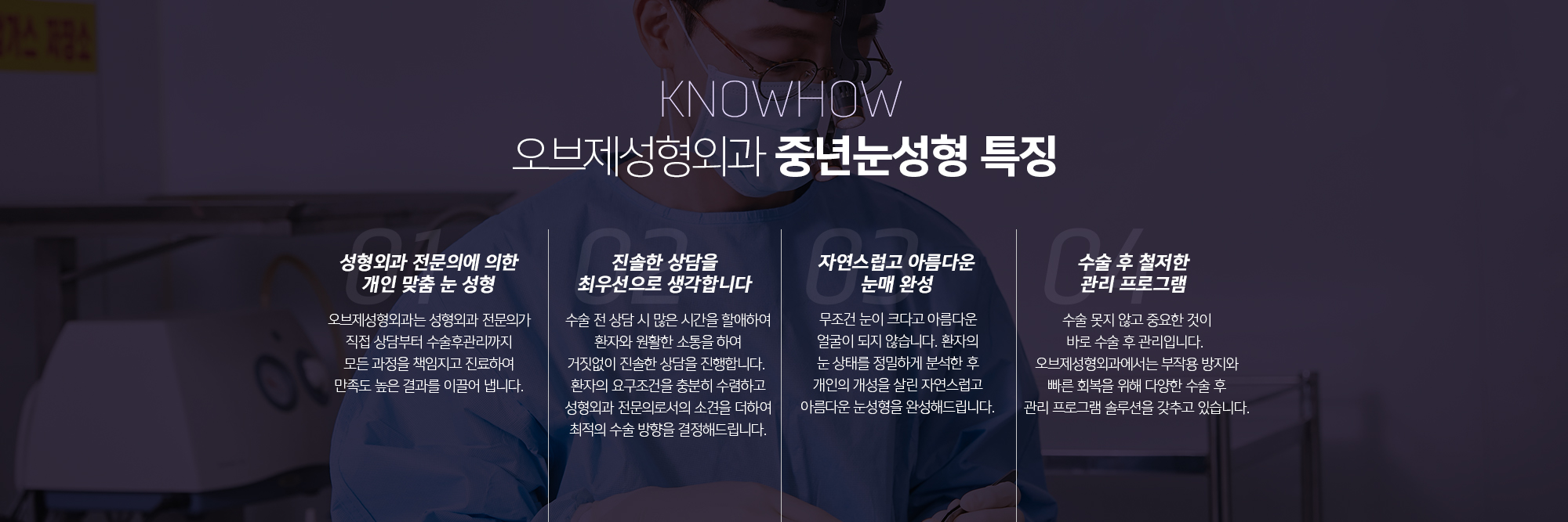 조앤신성형외과 중년눈성형 특징
	성형외과 전문의에 의한 개인 맞춤 눈 성형
	조앤신성형외과는 성형외과 전문의가 직접 상담부터 수술후관리까지 모든 과정을 책임지고 진료하여 만족도 높은 결과를 이끌어 냅니다.
	진솔한 상담을 최우선으로 생각합니다
	수술 전 상담 시 많은 시간을 할애하여 환자와 원활한 소통을 하여 거짓없이 진솔한 상담을 진행합니다. 환자의 요구조건을 충분히 수렴하고 성형외과 전문의로서의 소견을 더하여 최적의 수술 방향을 결정해드립니다.
	자연스럽고 아름다운 눈매 완성
	무조건 눈이 크다고 아름다운 얼굴이 되지 않습니다. 환자의 눈 상태를 정밀하게 분석한 후 개인의 개성을 살린 자연스럽고 아름다운 눈성형을 완성해드립니다.
	수술 후 철저한 관리 프로그램
	수술 못지 않고 중요한 것이 바로 수술 후 관리입니다. 조앤신성형외과에서는 부작용 방지와 빠른 회복을 위해 다양한 수술 후 관리 프로그램 솔루션을 갖추고 있습니다.
	