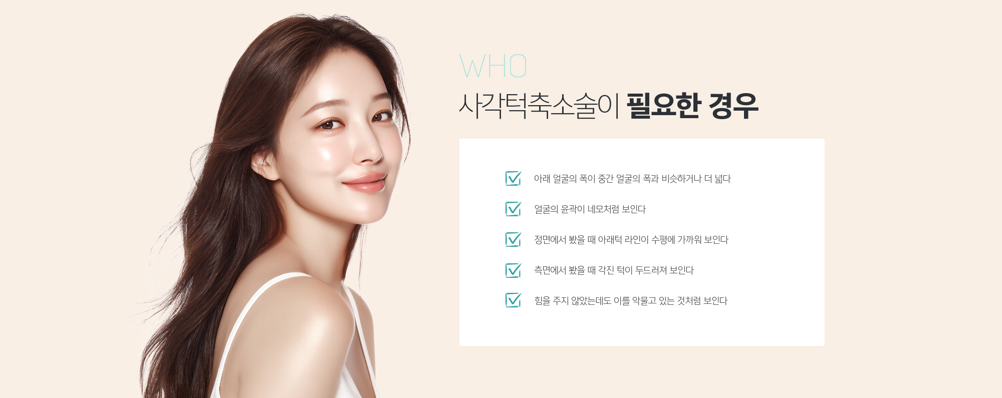 사각턱축소술이 필요한 경우
	1. 아래 얼굴의 폭이 중간 얼굴의 폭과 비슷하거나 더 넓다
	2. 얼굴의 윤곽이 네모처럼 보인다
	3. 정면에서 봤을 때 아래턱 라인이 수평에 가까워 보인다
	4. 측면에서 봤을 때 각진 턱이 두드러져 보인다
	5. 힘을 주지 않았는데도 이를 악물고 있는 것처럼 보인다
	