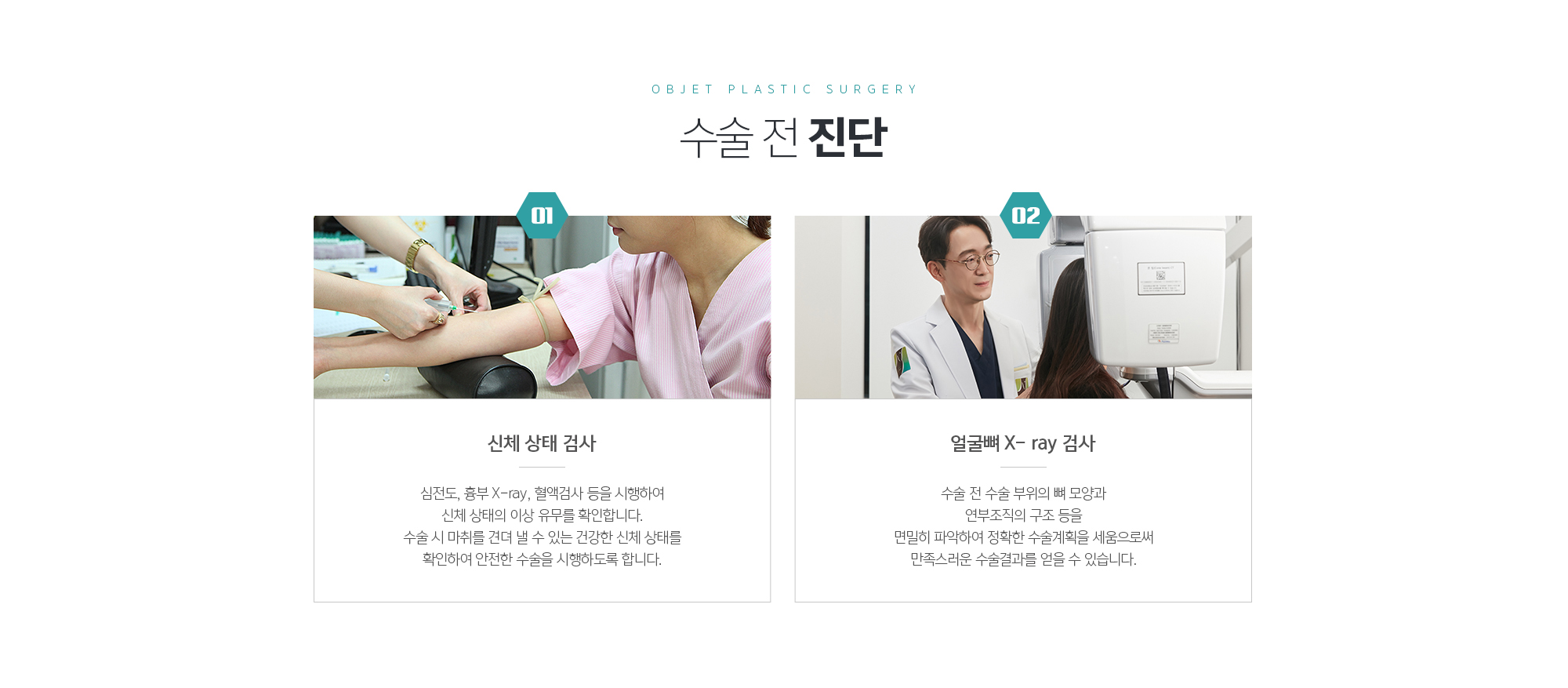 수술 전 진단
	1. 신체 상태 검사
	심전도, 흉부 X-ray, 혈액검사 등을 시행하여 신체 상태의 이상 유무를 확인합니다. 수술 시 마취를 견뎌 낼 수 있는 건강한 신체 상태를 확인하여 안전한 수술을 시행하도록 합니다.

	2. 얼굴뼈 X- ray 검사
	수술 전 수술 부위의 뼈 모양과 연부조직의 구조 등을 면밀히 파악하여 정확한 수술계획을 세움으로써 만족스러운 수술결과를 얻을 수 있습니다.
	
