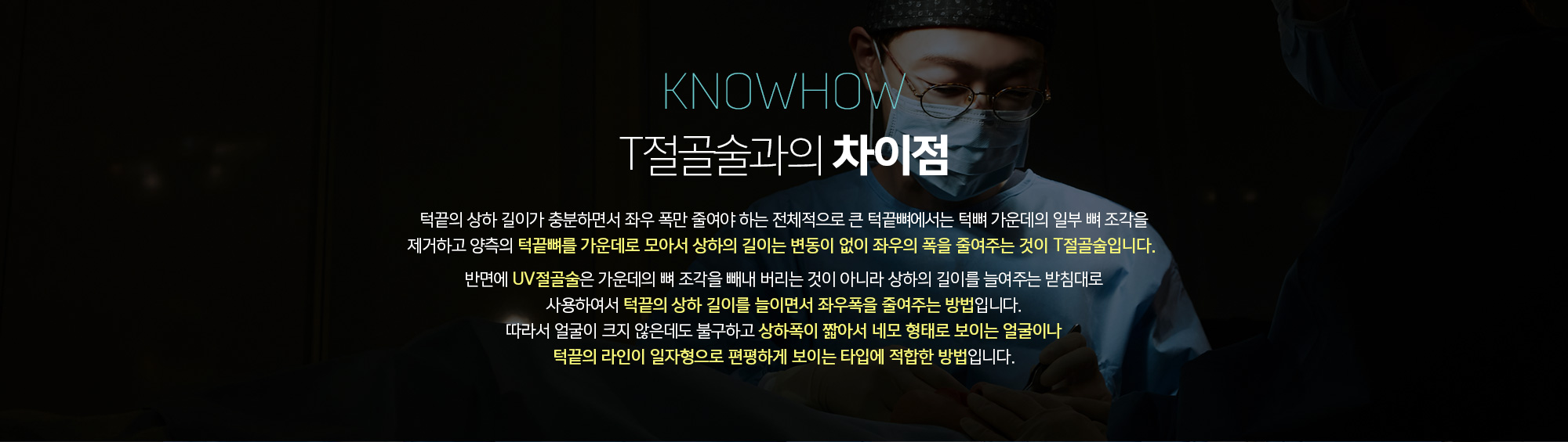 T절골술과의 차이점
	턱끝의 상하 길이가 충분하면서 좌우 폭만 줄여야 하는 전체적으로 큰 턱끝뼈에서는 턱뼈 가운데의 일부 뼈 조각을 제거하고 양측의 턱끝뼈를 가운데로 모아서 상하의 길이는 변동이 없이 좌우의 폭을 줄여주는 것이 T절골술입니다. 

	반면에 UV절골술은 가운데의 뼈 조각을 빼내 버리는 것이 아니라 상하의 길이를 늘여주는 받침대로 사용하여서 턱끝의 상하 길이를 늘이면서 좌우폭을 줄여주는 방법입니다. 따라서 얼굴이 크지 않은데도 불구하고 상하폭이 짧아서 네모 형태로 보이는 얼굴이나 턱끝의 라인이 일자형으로 편평하게 보이는 타입에 적합한 방법입니다.
	