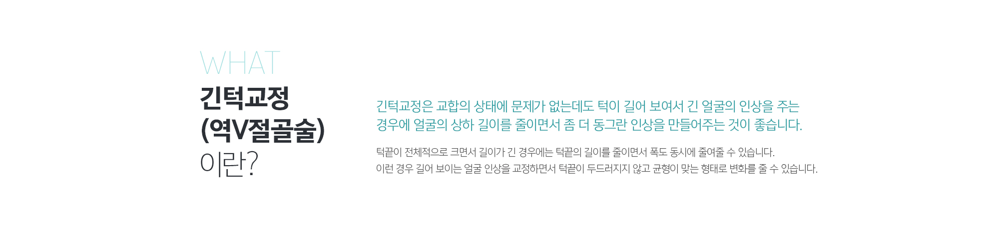 긴턱교정(역V절골술)이란? 
	긴턱교정은 교합의 상태에 문제가 없는데도 턱이 길어 보여서 긴 얼굴의 인상을 주는 경우에 얼굴의 상하 길이를 줄이면서 좀 더 동그란 인상을 만들어주는 것이 좋습니다. 
	턱끝이 전체적으로 크면서 길이가 긴 경우에는 턱끝의 길이를 줄이면서 폭도 동시에 줄여줄 수 있습니다. 이런 경우 길어 보이는 얼굴 인상을 교정하면서 턱끝이 두드러지지 않고 균형이 맞는 형태로 변화를 줄 수 있습니다.
	