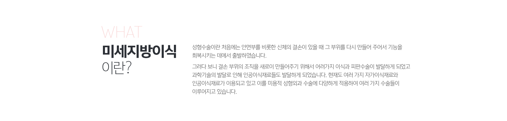 미세지방이식 이란?
	성형수술이란 처음에는 안면부를 비롯한 신체의 결손이 있을 때 그 부위를 다시 만들어 주어서 기능을 회복시키는 데에서 출발하였습니다. 

	그러다 보니 결손 부위의 조직을 새로이 만들어주기 위해서 어려가지 이식과 피판수술이 발달하게 되었고 과학기술의 발달로 인해 인공이식재료들도 발달하게 되었습니다. 현재도 여러 가지 자가이식재료와 인공이식재료가 이용되고 있고 이를 미용적 성형외과 수술에 다양하게 적용하여 여러 가지 수술들이 이루어지고 있습니다.
	