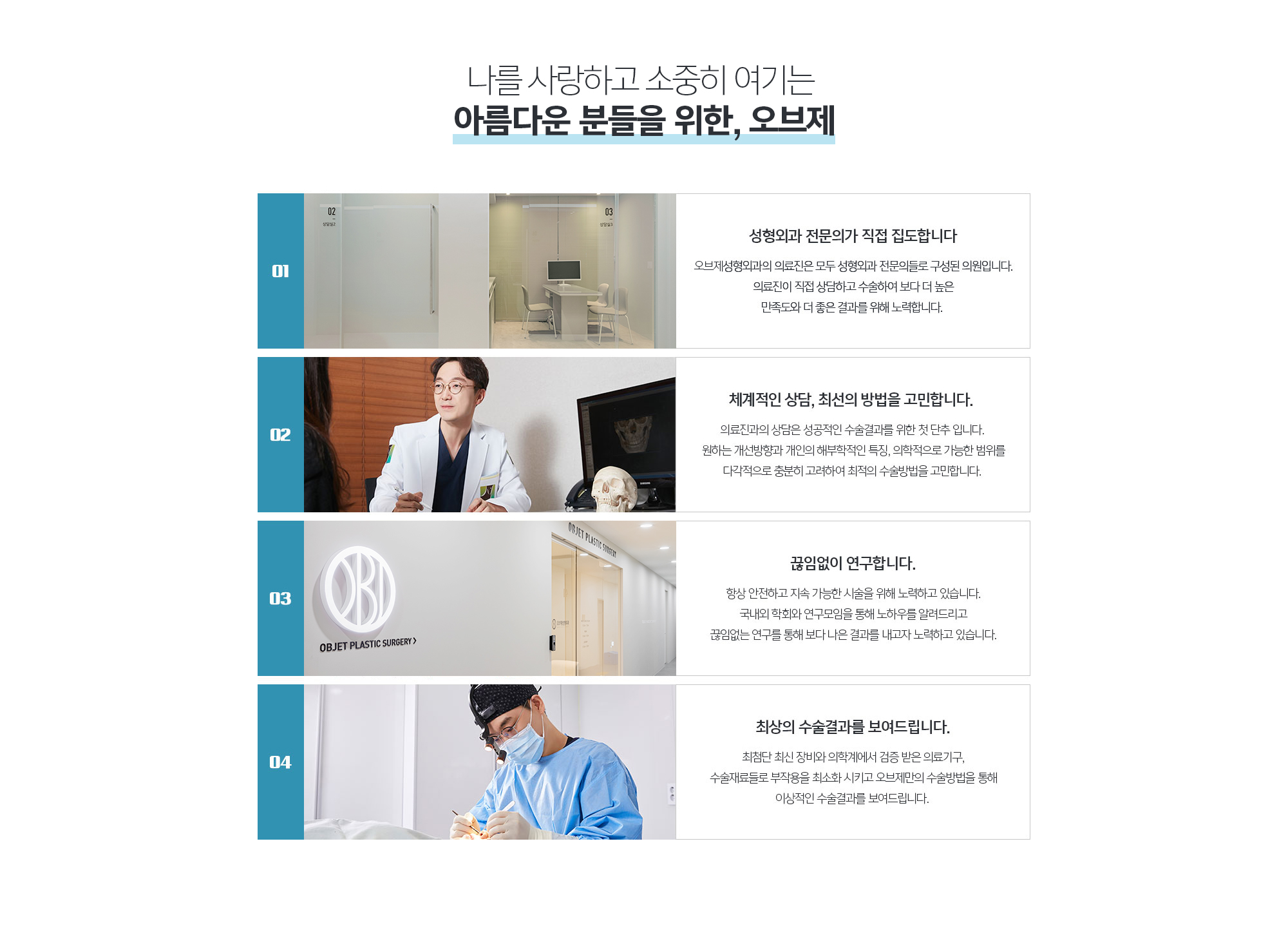 아름다움을 위한 도전 조앤신성형외과가 함께 하겠습니다.
	01.성형외과 전문의가 직접 집도합니다
	조앤신성형외과의 의료진은 모두 성형외과 전문의들로 구성된 의원입니다. 의료진이 직접 상담하고 수술하여 보다 더 높은 만족도와 더 좋은 결과를 위해 노력합니다. 

	02.체계적인 상담, 최선의 방법을 고민합니다.
	조앤신성형외과의 의료진은 모두 성형외과 전문의들로 구성된 의원입니다. 의료진이 직접 상담하고 수술하여 보다 더 높은 만족도와 더 좋은 결과를 위해 노력합니다. 

	03.끊임없이 연구합니다.
	항상 안전하고 지속 가능한 시술을 위해 노력하고 있습니다. 국내외 학회와 연구모임을 통해 노하우를 알려드리고 끊임없는 연구를 통해 보다 나은 결과를 내고자 노력하고 있습니다.

	04.최상의 수술결과를 보여드립니다.
	최첨단 최신 장비와 의학계에서 검증 받은 의료기구, 수술재료들로 부작용을 최소화 시키고 조앤신만의 수술방법을 통해 이상적인 수술결과를 보여드립니다. 
	