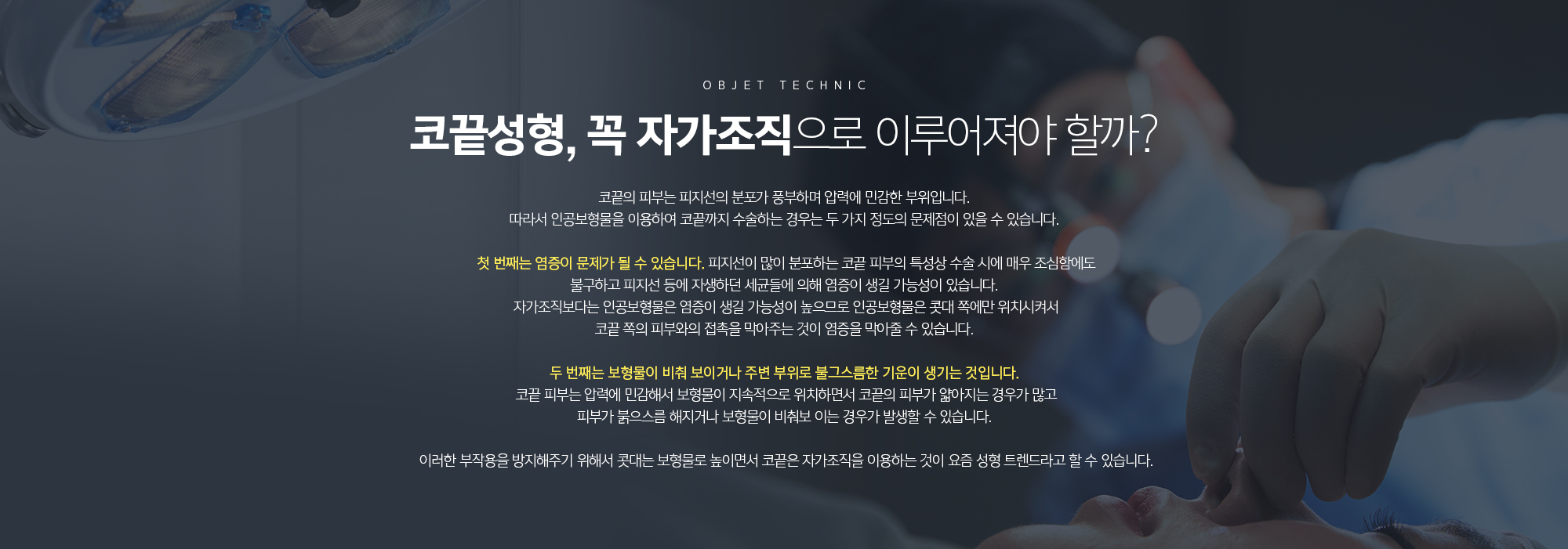 코끝성형, 꼭 자가조직으로 이루어져야 할까? 
	코끝의 피부는 피지선의 분포가 풍부하며 압력에 민감한 부위입니다. 따라서 인공보형물을 이용하여 코끝까지 수술하는 경우는 두 가지 정도의 문제점이 있을 수 있습니다. 

	첫 번째는 염증이 문제가 될 수 있습니다. 피지선이 많이 분포하는 코끝 피부의 특성상 수술 시에 매우 조심함에도 불구하고 피지선 등에 자생하던 세균들에 의해 염증이 생길 가능성이 있습니다. 자가조직보다는 인공보형물은 염증이 생길 가능성이 높으므로 인공보형물은 콧대 쪽에만 위치시켜서 코끝 쪽의 피부와의 접촉을 막아주는 것이 염증을 막아줄 수 있습니다. 

	두 번째는 보형물이 비춰 보이거나 주변 부위로 불그스름한 기운이 생기는 것입니다. 코끝 피부는 압력에 민감해서 보형물이 지속적으로 위치하면서 코끝의 피부가 얇아지는 경우가 많고 피부가 붉으스름 해지거나 보형물이 비춰보 이는 경우가 발생할 수 있습니다. 

	이러한 부작용을 방지해주기 위해서 콧대는 보형물로 높이면서 코끝은 자가조직을 이용하는 것이 요즘 성형 트렌드라고 할 수 있습니다.
	