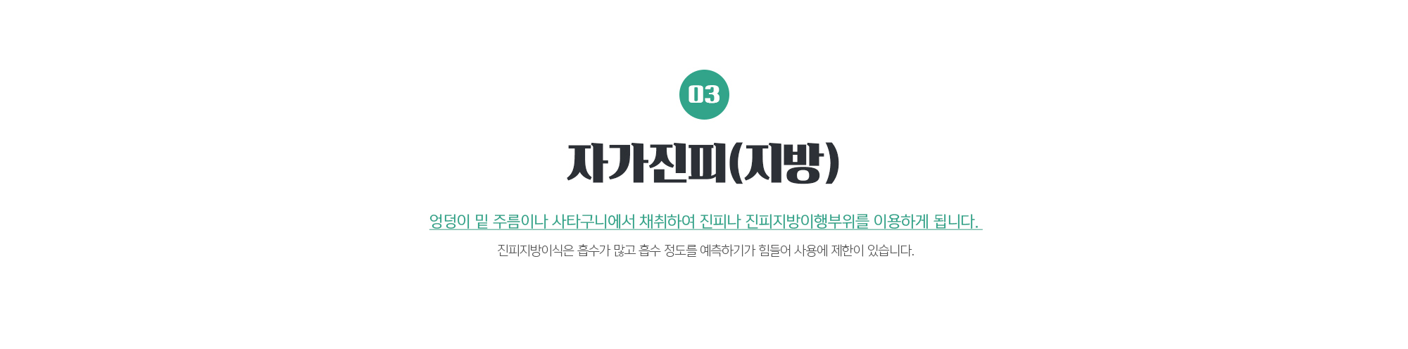 자가진피(지방)
	엉덩이 밑 주름이나 사타구니에서 채취하여 진피나 진피지방이행부위를 이용하게 됩니다. 
	진피지방이식은 흡수가 많고 흡수 정도를 예측하기가 힘들어 사용에 제한이 있습니다.
	