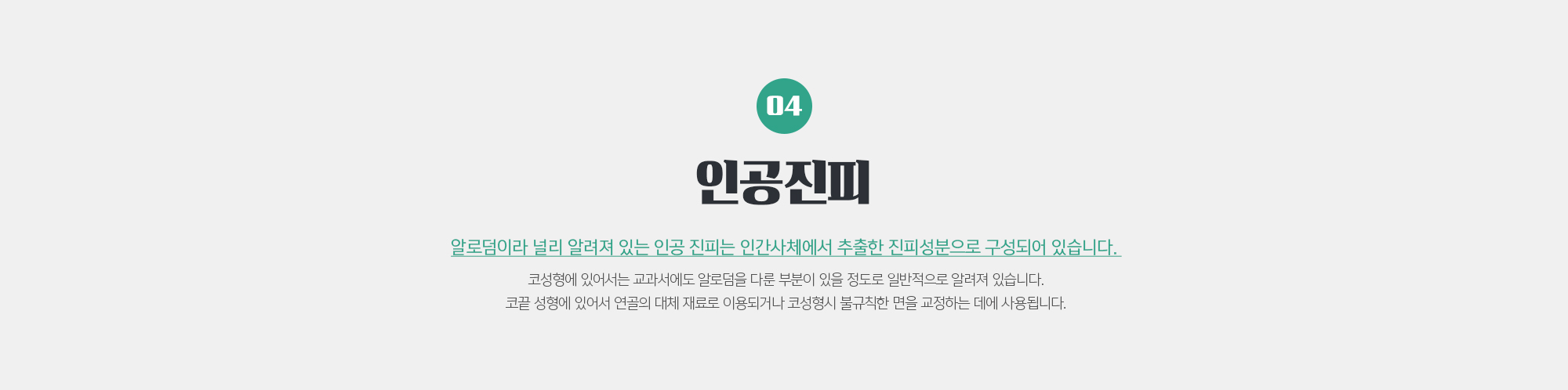 인공진피
	알로덤이라 널리 알려져 있는 인공 진피는 인간사체에서 추출한 진피성분으로 구성되어 있습니다. 
	코성형에 있어서는 교과서에도 알로덤을 다룬 부분이 있을 정도로 일반적으로 알려져 있습니다. 코끝 성형에 있어서 연골의 대체 재료로 이용되거나 코성형시 불규칙한 면을 교정하는 데에 사용됩니다.
	