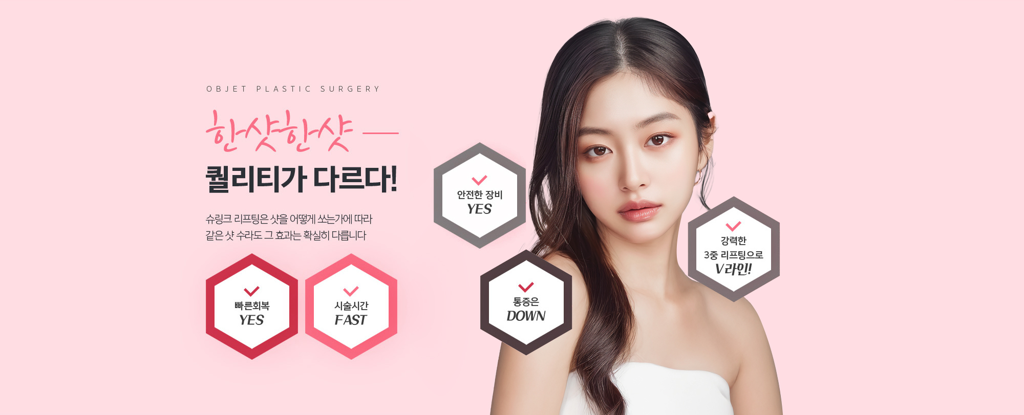 한샷한샷 퀄리티가 다르다!
	슈링크 리프팅은 샷을 어떻게 쏘는가에 따라 
	같은 샷 수라도 그 효과는 확실히 다릅니다
	빠른회복YES
	시술시간FAST
	안전한 장미YES
	통증 DOWN
	