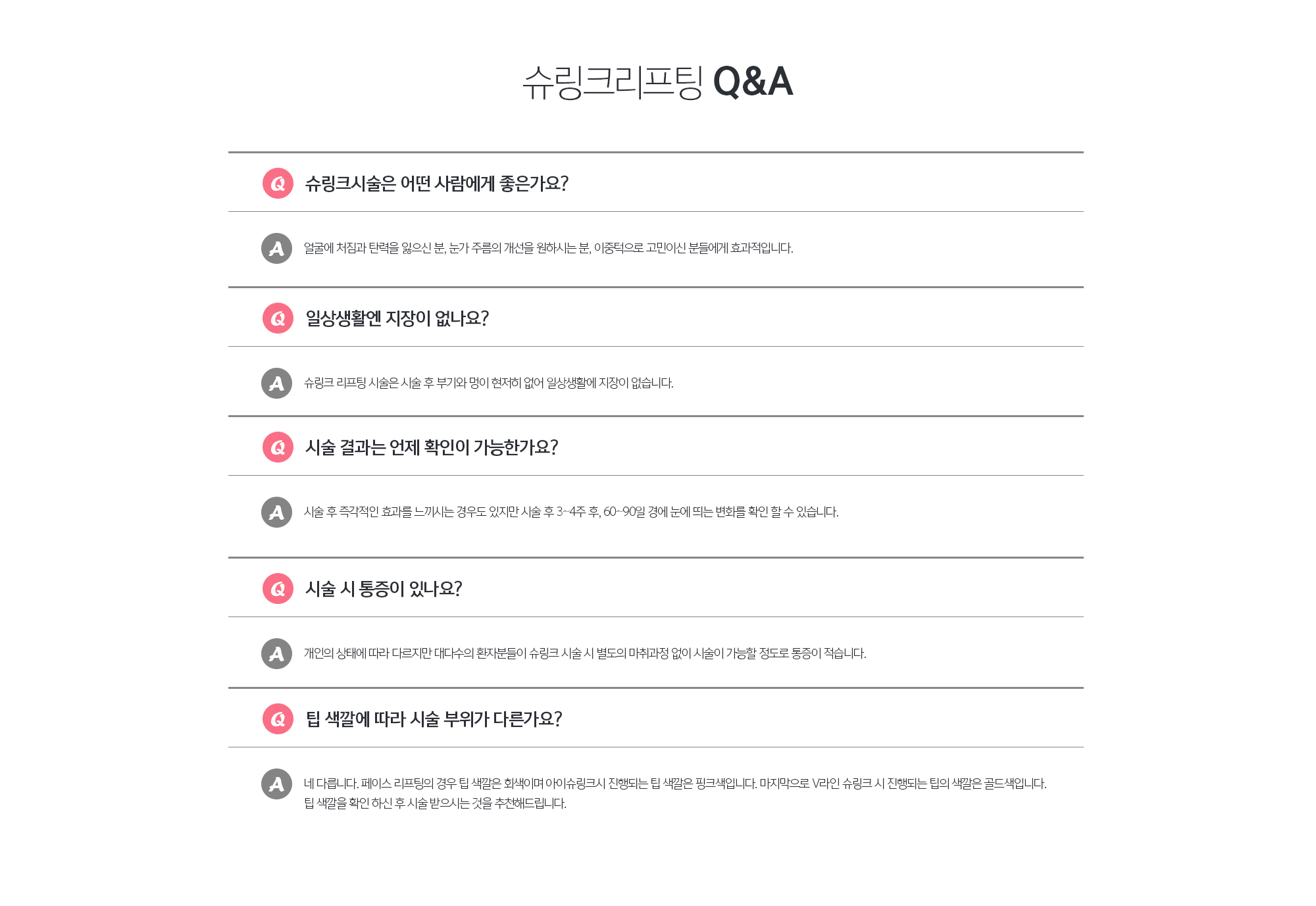 슈링크리프팅 Q&A
	Q. 슈링크시술은 어떤 사람에게 좋은가요?
	A. 얼굴에 처짐과 탄력을 잃으신 분, 눈가 주름의 개선을 원하시는 분, 이중턱으로 고민이신 분들에게 효과적입니다.
	Q. 일상생활엔 지장이 없나요?
	A. 슈링크 리프팅 시술은 시술 후 부기와 멍이 현저히 없어 일상생활에 지장이 없습니다.
	Q. 시술 결과는 언제 확인이 가능한가요?
	A. 시술 후 즉각적인 효과를 느끼시는 경우도 있지만 시술 후 3~4주 후, 60~90일 경에 눈에 띄는 변화를 확인 할 수 있습니다. 
	Q. 시술 시 통증이 있나요?
	A. 개인의 상태에 따라 다르지만 대다수의 환자분들이 슈링크 시술 시 별도의 마취과정 없이 시술이 가능할 정도로 통증이 적습니다.
	Q. 팁 색깔에 따라 시술 부위가 다른가요?
	A. 네 다릅니다. 페이스 리프팅의 경우 팁 색깔은 회색이며 아이슈링크시 진행되는 팁 색깔은 핑크색입니다. 마지막으로 V라인 슈링크 시 진행되는 팁의 색깔은 골드색입니다. 팁 색깔을 확인 하신 후 시술 받으시는 것을 추천해드립니다.
	