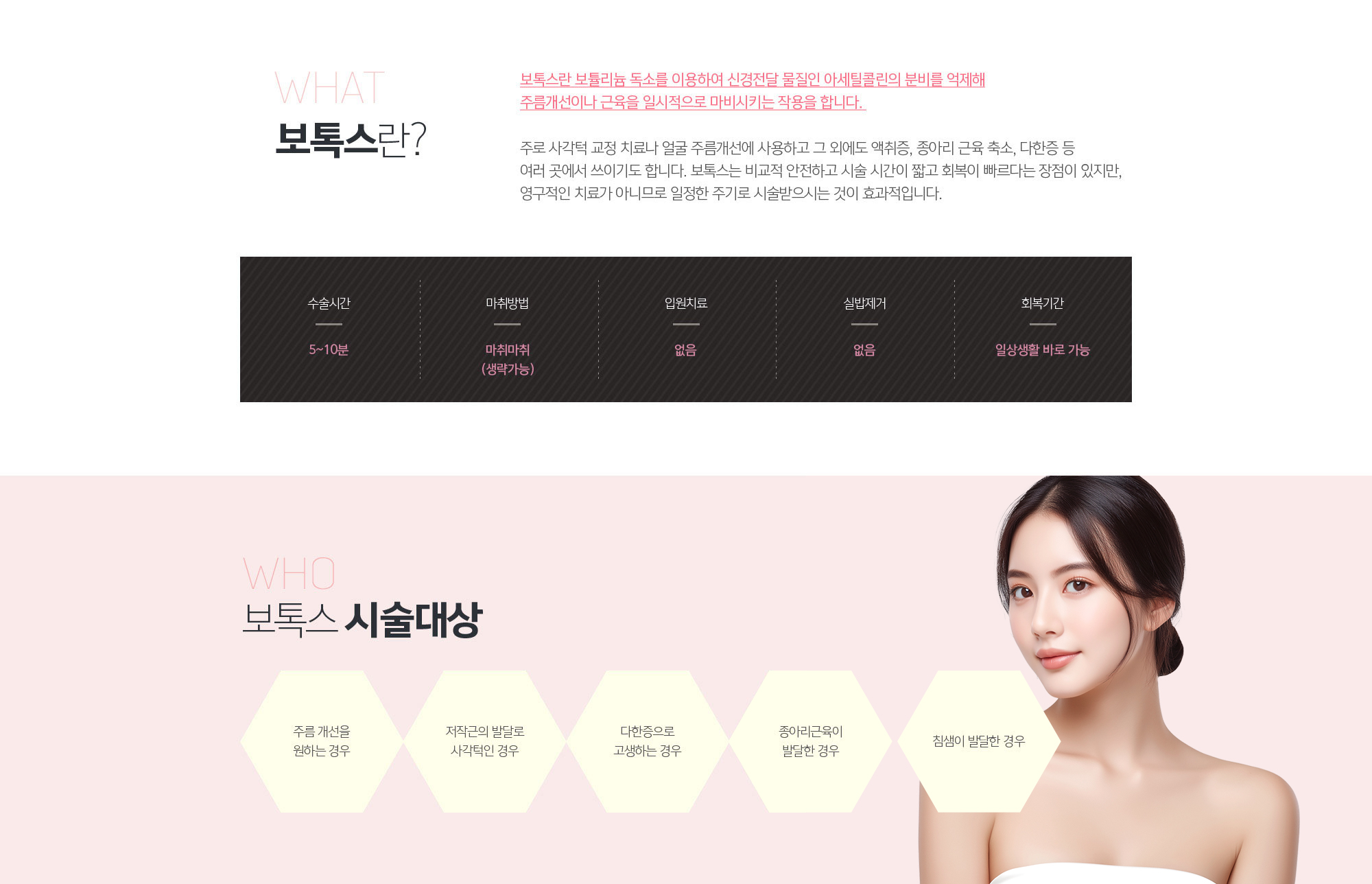 보톡스란?
	보톡스란 보튤리늄 독소를 이용하여 신경전달 물질인 아세틸콜린의 분비를 억제해 주름개선이나 근육을 일시적으로 마비시키는 작용을 합니다. 

	주로 사각턱 교정 치료나 얼굴 주름개선에 사용하고 그 외에도 액취증, 종아리 근육 축소, 다한증 등 여러 곳에서 쓰이기도 합니다. 보톡스는 비교적 안전하고 시술 시간이 짧고 회복이 빠르다는 장점이 있지만, 영구적인 치료가 아니므로 일정한 주기로 시술받으시는 것이 효과적입니다. 
	