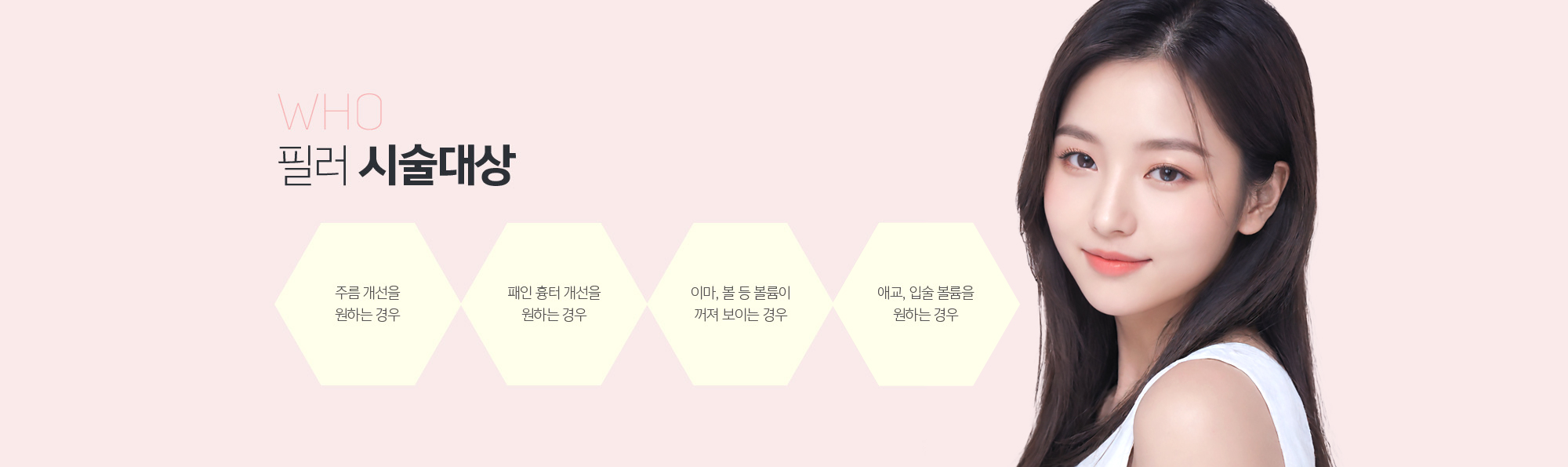 필러 시술대상
	1. 주름 개선을 원하는 경우
	2. 패인 흉터 개선을 원하는 경우
	3. 이마, 볼 등 볼륨이 꺼져 보이는 경우
	4. 애교, 입술 볼륨을 원하는 경우
	