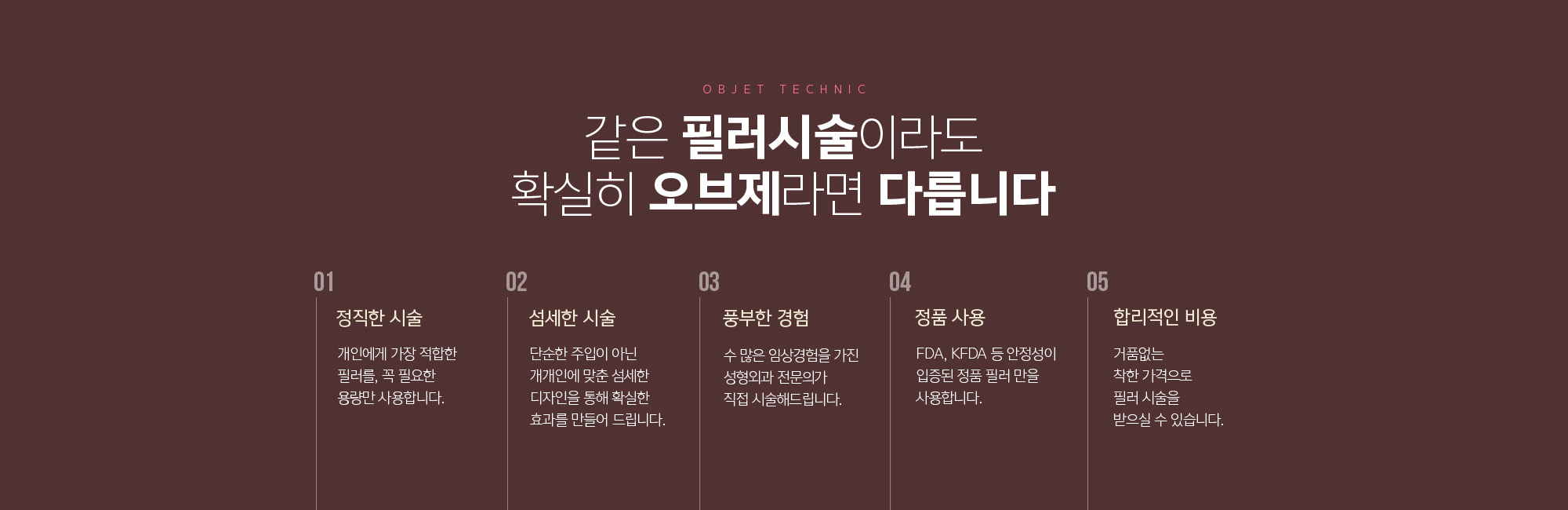 같은 필러시술이라도 확실히 조앤신이라면 다릅니다
	정직한 시술
	개인에게 가장 적합한 필러를, 꼭 필요한 용량만 사용합니다. 
	섬세한 시술
	단순한 주입이 아닌 개개인에 맞춘 섬세한 디자인을 통해 확실한 효과를 만들어 드립니다. 
	풍부한 경험
	수 많은 임상경험을 가진 성형외과 전문의가 직접 시술해드립니다.
	정품 사용
	FDA, KFDA 등 안정성이 입증된 정품 필러 만을 사용합니다. 
	합리적인 비용
	거품없는 착한 가격으로 필러 시술을 받으실 수 있습니다. 
	