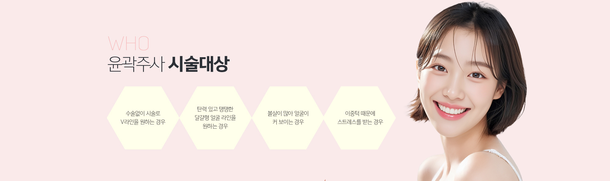 윤곽주사 시술대상
	1. 수술없이 시술로 V라인을 원하는 경우
	2. 탄력 있고 탱탱한 달걀형 얼굴 라인을 원하는 경우
	3. 볼살이 많아 얼굴이 커 보이는 경우
	4. 이중턱 때문에 스트레스를 받는 경우
	