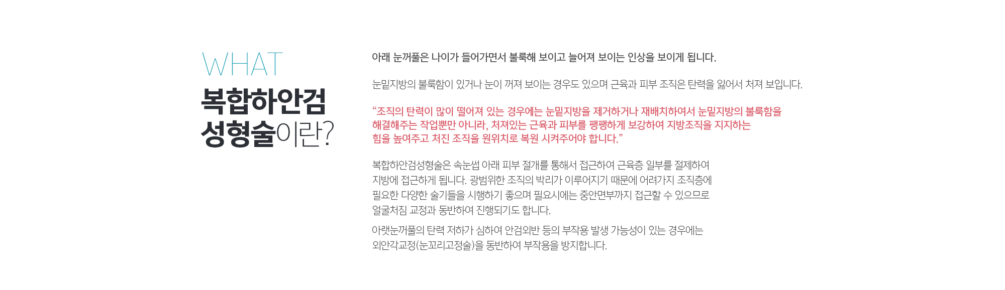 복합하안검성형술 이란 무엇인가?
	아래 눈꺼풀은 나이가 들어가면서 불룩해 보이고 
	늘어져 보이는 인상을 보이게 됩니다. 
	눈밑지방의 불룩함이 있거나 눈이 꺼져 보이는 경우도 있으며 근육과 피부 조직은 탄력을 잃어서 처져 보입니다. 

	“조직의 탄력이 많이 떨어져 있는 경우에는 눈밑지방을 제거하거나 재배치하여서 눈밑지방의 불룩함을 해결해주는 작업뿐만 아니라, 처져있는 근육과 피부를 팽팽하게 보강하여 지방조직을 지지하는 힘을 높여주고 처진 조직을 원위치로 복원 시켜주어야 합니다.” 

	복합하안검성형술은 속눈썹 아래 피부 절개를 통해서 접근하여 근육층 일부를 절제하여 지방에 접근하게 됩니다. 광범위한 조직의 박리가 이루어지기 때문에 어려가지 조직층에 필요한 다양한 술기들을 시행하기 좋으며 필요시에는 중안면부까지 접근할 수 있으므로 얼굴처짐 교정과 동반하여 진행되기도 합니다. 

	아랫눈꺼풀의 탄력 저하가 심하여 안검외반 등의 부작용 발생 가능성이 있는 경우에는 외안각교정(눈꼬리고정술)을 동반하여 부작용을 방지합니다.